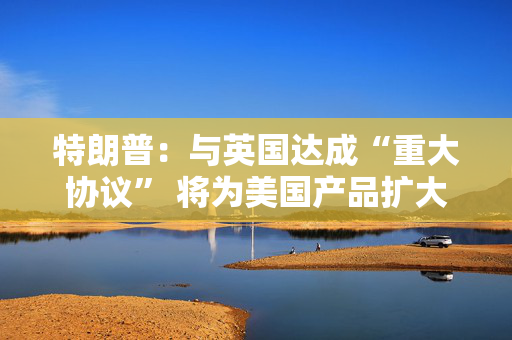 特朗普：与英国达成“重大协议” 将为美国产品扩大市场准入