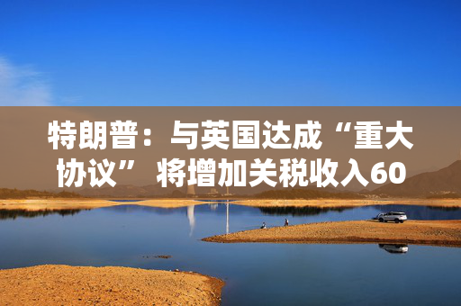 特朗普：与英国达成“重大协议” 将增加关税收入60亿美元
