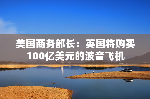 美国商务部长：英国将购买100亿美元的波音飞机