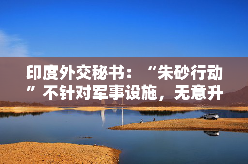 印度外交秘书：“朱砂行动”不针对军事设施，无意升级事态