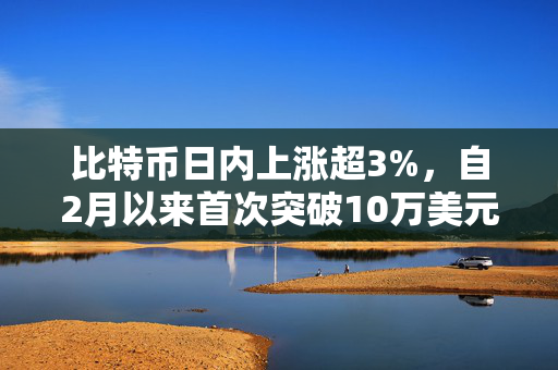 比特币日内上涨超3%，自2月以来首次突破10万美元