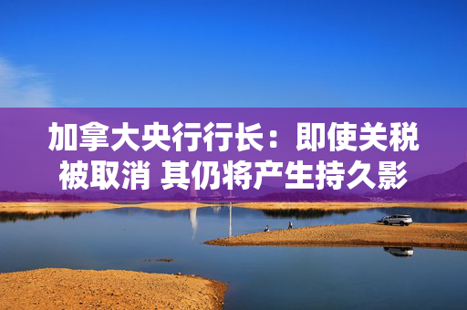加拿大央行行长：即使关税被取消 其仍将产生持久影响