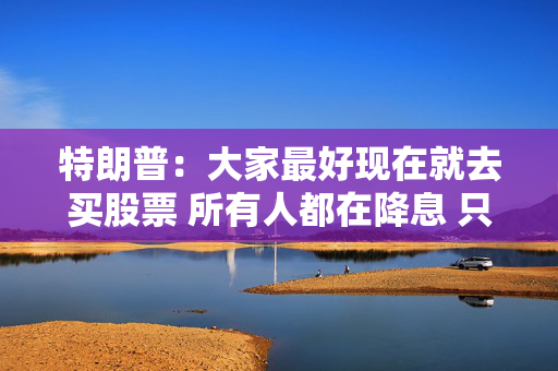 特朗普：大家最好现在就去买股票 所有人都在降息 只有鲍威尔