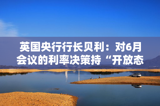 英国央行行长贝利：对6月会议的利率决策持“开放态度”