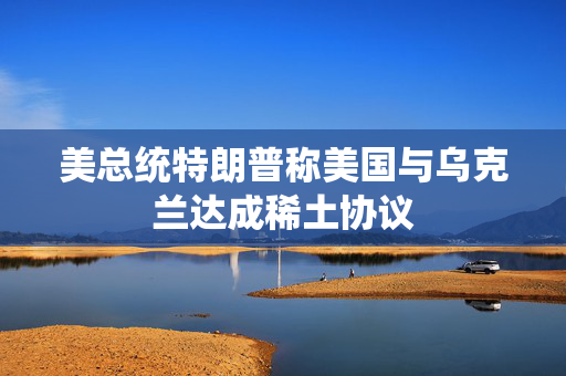 美总统特朗普称美国与乌克兰达成稀土协议