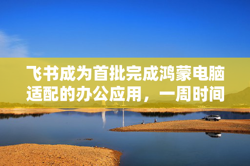 飞书成为首批完成鸿蒙电脑适配的办公应用，一周时间完成基础适配