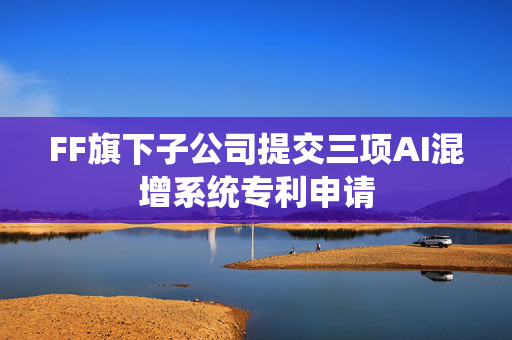 FF旗下子公司提交三项AI混增系统专利申请