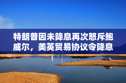 特朗普因未降息再次怒斥鲍威尔，美英贸易协议令降息押注降温
