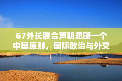 G7外长联合声明忽略一个中国原则，国际政治与外交关系的微妙变动
