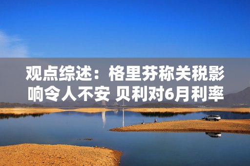 观点综述：格里芬称关税影响令人不安 贝利对6月利率决策持开放态度