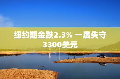 纽约期金跌2.3% 一度失守3300美元
