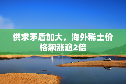 供求矛盾加大，海外稀土价格飙涨逾2倍