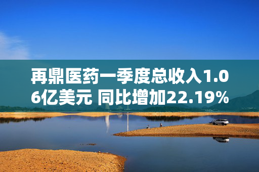 再鼎医药一季度总收入1.06亿美元 同比增加22.19%