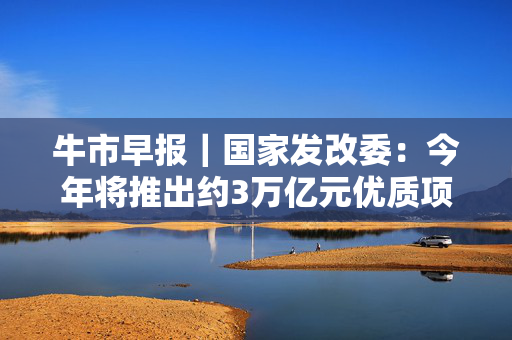 牛市早报｜国家发改委：今年将推出约3万亿元优质项目，支持民营企业参与
