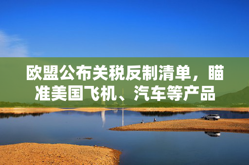 欧盟公布关税反制清单，瞄准美国飞机、汽车等产品