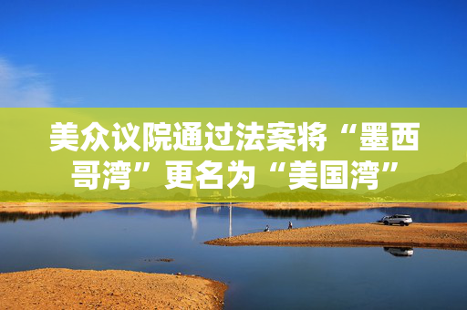 美众议院通过法案将“墨西哥湾”更名为“美国湾”