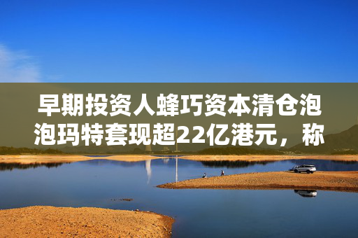 早期投资人蜂巧资本清仓泡泡玛特套现超22亿港元，称基金即将到期