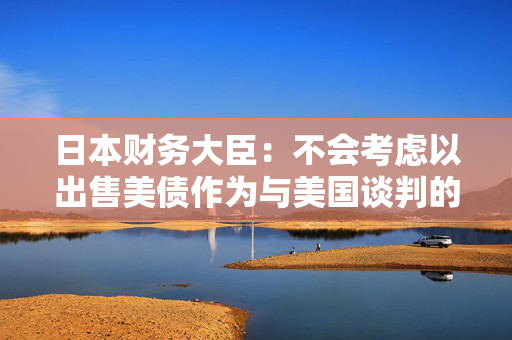 日本财务大臣：不会考虑以出售美债作为与美国谈判的一部分