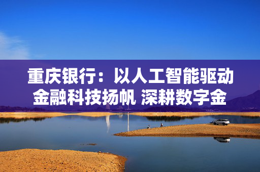 重庆银行：以人工智能驱动金融科技扬帆 深耕数字金融提升服务质效