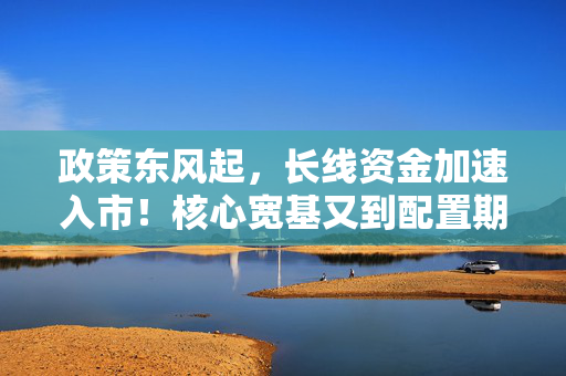 政策东风起，长线资金加速入市！核心宽基又到配置期