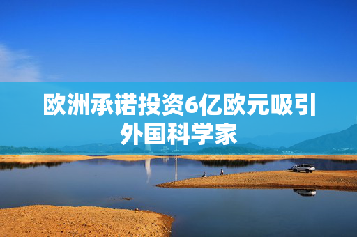 欧洲承诺投资6亿欧元吸引外国科学家
