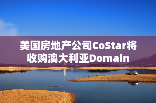 美国房地产公司CoStar将收购澳大利亚Domain