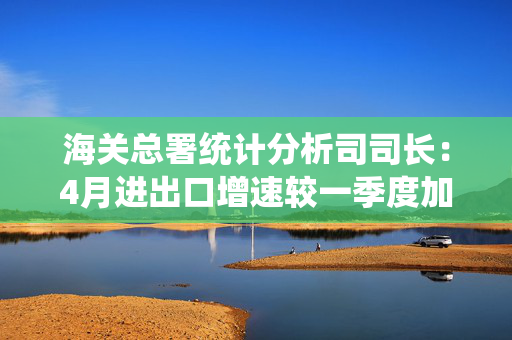 海关总署统计分析司司长：4月进出口增速较一季度加快4.3个百分点