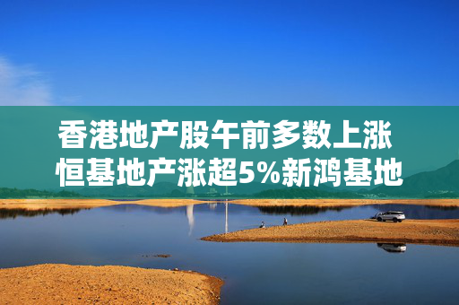 香港地产股午前多数上涨 恒基地产涨超5%新鸿基地产涨超3%