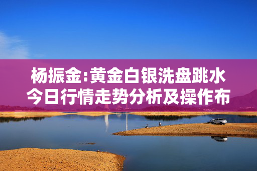 杨振金:黄金白银洗盘跳水今日行情走势分析及操作布局