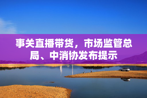 事关直播带货，市场监管总局、中消协发布提示
