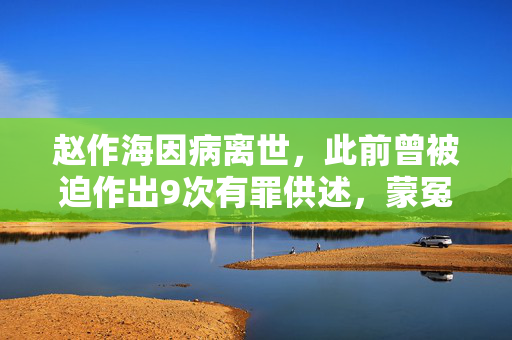 赵作海因病离世，此前曾被迫作出9次有罪供述，蒙冤入狱11年