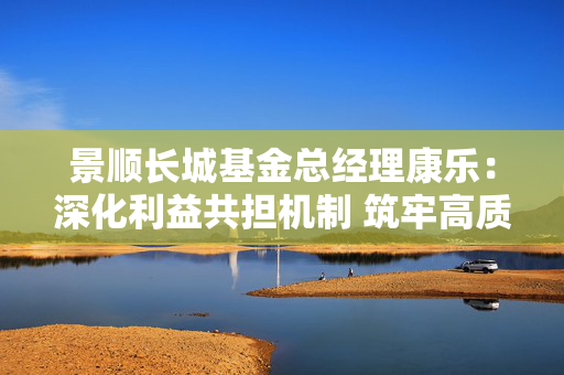景顺长城基金总经理康乐：深化利益共担机制 筑牢高质量发展根基