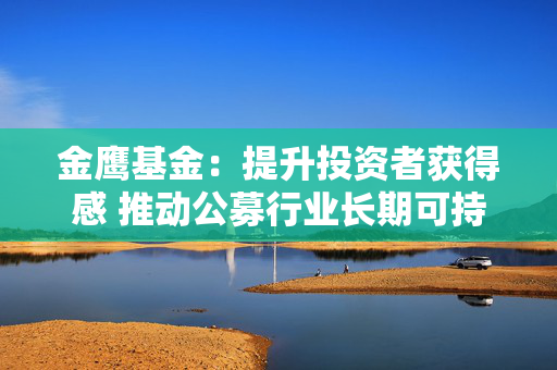 金鹰基金：提升投资者获得感 推动公募行业长期可持续性发展