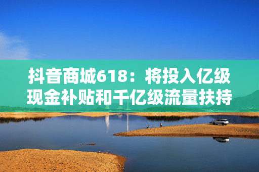 抖音商城618：将投入亿级现金补贴和千亿级流量扶持商家
