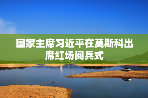 国家主席习近平在莫斯科出席红场阅兵式