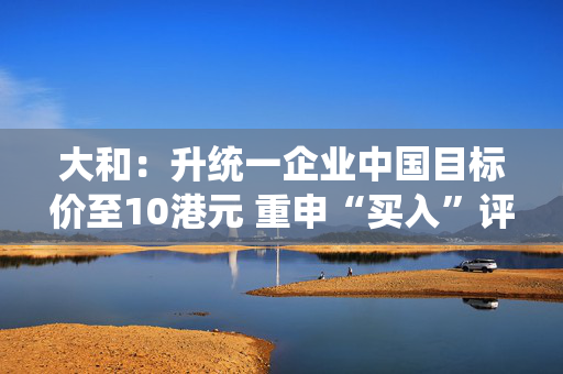 大和：升统一企业中国目标价至10港元 重申“买入”评级