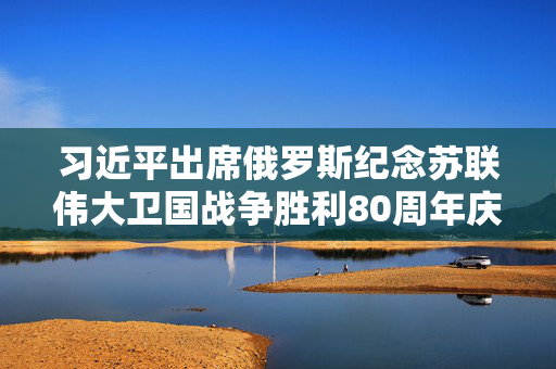 习近平出席俄罗斯纪念苏联伟大卫国战争胜利80周年庆典