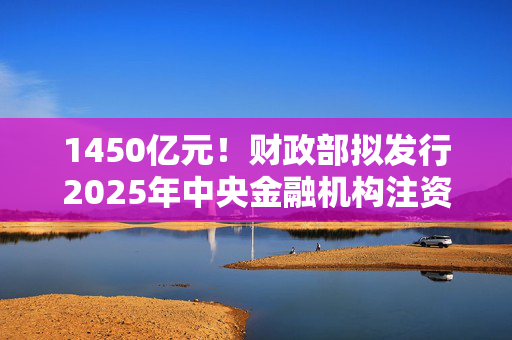 1450亿元！财政部拟发行2025年中央金融机构注资特别国债（二期）