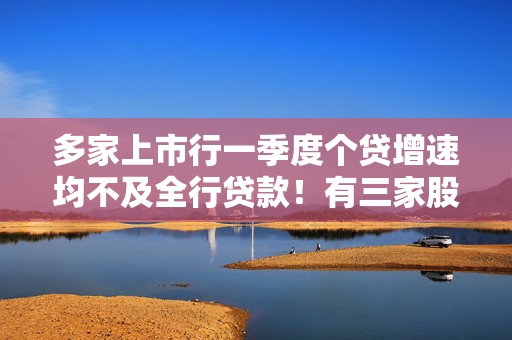 多家上市行一季度个贷增速均不及全行贷款！有三家股份行个贷余额不增反降