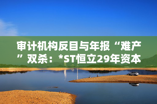 审计机构反目与年报“难产”双杀：*ST恒立29年资本长跑终陷退市泥潭