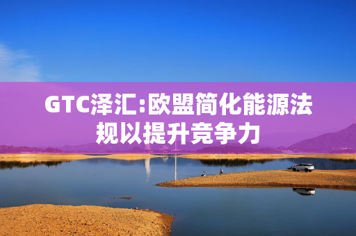 GTC泽汇:欧盟简化能源法规以提升竞争力