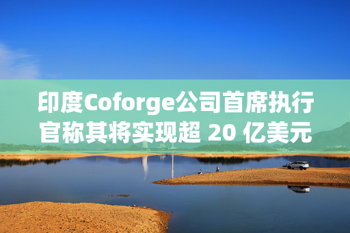 印度Coforge公司首席执行官称其将实现超 20 亿美元的收入目标