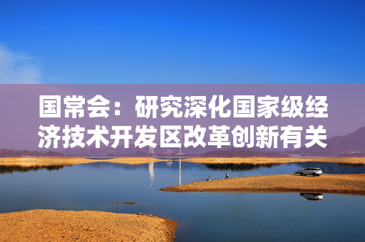 国常会：研究深化国家级经济技术开发区改革创新有关举措等