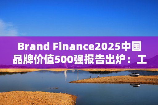Brand Finance2025中国品牌价值500强报告出炉：工行、建行、农行、中行位列前十