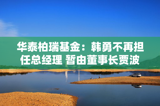 华泰柏瑞基金：韩勇不再担任总经理 暂由董事长贾波代行该职务