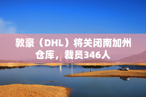 敦豪（DHL）将关闭南加州仓库，裁员346人
