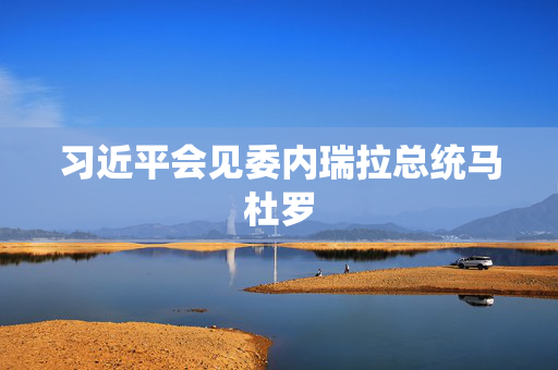 习近平会见委内瑞拉总统马杜罗