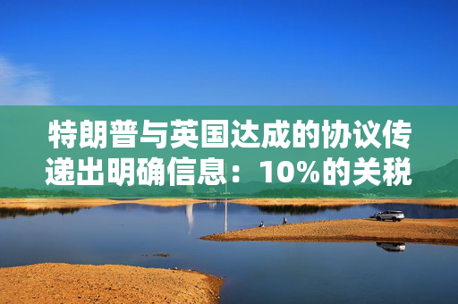 特朗普与英国达成的协议传递出明确信息：10%的关税将持续存在