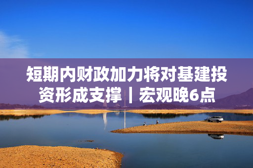 短期内财政加力将对基建投资形成支撑｜宏观晚6点
