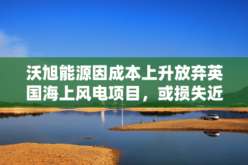 沃旭能源因成本上升放弃英国海上风电项目，或损失近40亿元